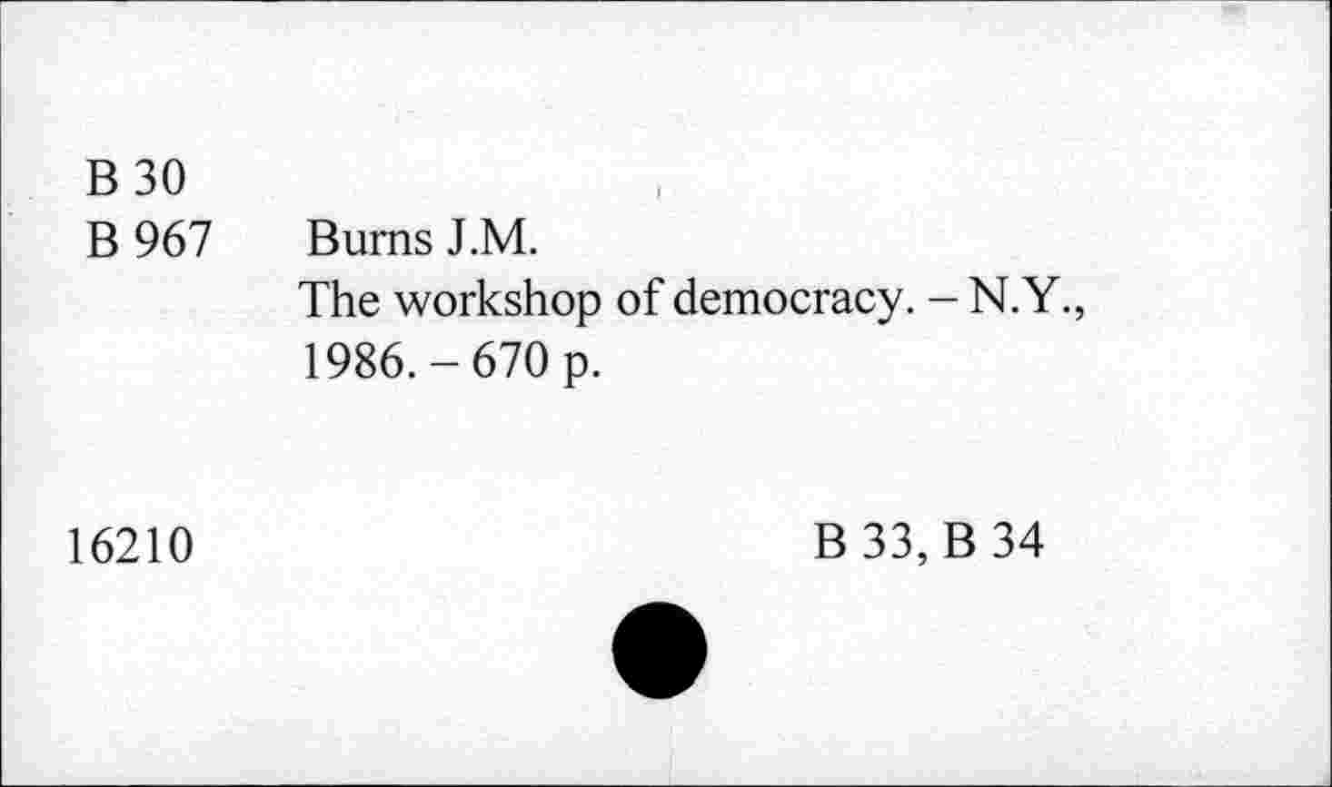 ﻿B30
B 967 Burns J.M.
The workshop of democracy. -N.Y., 1986.-670 p.
16210
B 33, B 34